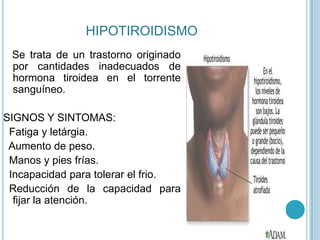 HIPOTIROIDISMO
 Se trata de un trastorno originado
 por cantidades inadecuados de
 hormona tiroidea en el torrente
 sanguíneo.

SIGNOS Y SINTOMAS:
 Fatiga y letárgia.
 Aumento de peso.
 Manos y pies frías.
 Incapacidad para tolerar el frio.
 Reducción de la capacidad para
  fijar la atención.
 