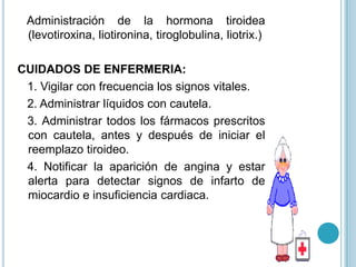 Administración de la hormona tiroidea
 (levotiroxina, liotironina, tiroglobulina, liotrix.)

CUIDADOS DE ENFERMERIA:
 1. Vigilar con frecuencia los signos vitales.
 2. Administrar líquidos con cautela.
 3. Administrar todos los fármacos prescritos
 con cautela, antes y después de iniciar el
 reemplazo tiroideo.
 4. Notificar la aparición de angina y estar
 alerta para detectar signos de infarto de
 miocardio e insuficiencia cardiaca.
 