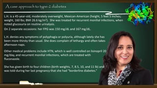 A case approach to type-2 diabetes
L.H. is a 45-year-old, moderately overweight, Mexican-American (height, 5 feet 5 inches;
weight, 160 lbs; BMI 26.6 kg/m2). She was treated for recurrent monilial infections, when
noted glucosuria on routine urinalysis.
On 2 separate occasions: her FPG was 150 mg/dL and 167 mg/dL.
L.H. denies any symptoms of polyphagia or polyuria, although lately she has
been more thirsty than usual. She does complain of lethargy and often takes
afternoon naps.
Other medical problems include HTN, which is well controlled on lisinopril 20
mg/day, and recurrent monilial infections, which are treated with
fluconazole.
She has given birth to four children (birth weights, 7, 8.5, 10, and 11 lb) and
was told during her last pregnancy that she had “borderline diabetes.”

 
