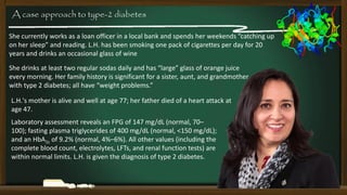 A case approach to type-2 diabetes
She currently works as a loan officer in a local bank and spends her weekends “catching up
on her sleep” and reading. L.H. has been smoking one pack of cigarettes per day for 20
years and drinks an occasional glass of wine
She drinks at least two regular sodas daily and has “large” glass of orange juice
every morning. Her family history is significant for a sister, aunt, and grandmother
with type 2 diabetes; all have “weight problems.”
L.H.'s mother is alive and well at age 77; her father died of a heart attack at
age 47.
Laboratory assessment reveals an FPG of 147 mg/dL (normal, 70–
100); fasting plasma triglycerides of 400 mg/dL (normal, <150 mg/dL);
and an HbA1c of 9.2% (normal, 4%–6%). All other values (including the
complete blood count, electrolytes, LFTs, and renal function tests) are
within normal limits. L.H. is given the diagnosis of type 2 diabetes.

 