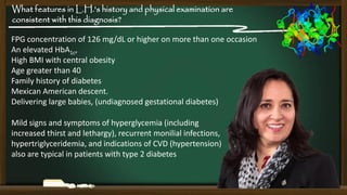 What features in L.H.'s history and physical examination are
consistent with this diagnosis?
FPG concentration of 126 mg/dL or higher on more than one occasion
An elevated HbA1c,
High BMI with central obesity
Age greater than 40
Family history of diabetes
Mexican American descent.
Delivering large babies, (undiagnosed gestational diabetes)

Mild signs and symptoms of hyperglycemia (including
increased thirst and lethargy), recurrent monilial infections,
hypertriglyceridemia, and indications of CVD (hypertension)
also are typical in patients with type 2 diabetes

 