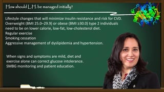 How should L.H. be managed initially?
Lifestyle changes that will minimize insulin resistance and risk for CVD.
Overweight (BMI 25.0–29.9) or obese (BMI ≥30.0) type 2 individuals
need to be on lower calorie, low-fat, low-cholesterol diet.
Regular exercise
Smoking cessation
Aggressive management of dyslipidemia and hypertension.
When signs and symptoms are mild, diet and
exercise alone can correct glucose intolerance.
SMBG monitoring and patient education.

 