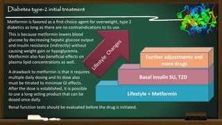 Diabetes type-2 initial treatment
Metformin is favored as a first-choice agent for overweight, type 2
diabetics as long as there are no contraindications to its use.
This is because metformin lowers blood
glucose by decreasing hepatic glucose output
and insulin resistance (indirectly) without
causing weight gain or hypoglycemia.
Metformin also has beneficial effects on
plasma lipid concentrations as well.
A drawback to metformin is that it requires
multiple daily dosing and its dose also
must be titrated to minimize GI effects.
After the dose is established, it is possible
to use a long-acting product that can be
dosed once daily.

Further adjustments and
more drugs
Basal insulin SU, TZD

Lifestyle + Metformin

Renal function tests should be evaluated before the drug is initiated.

 