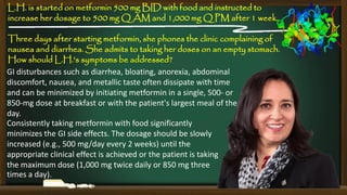 L.H. is started on metformin 500 mg BID with food and instructed to
increase her dosage to 500 mg Q AM and 1,000 mg Q PM after 1 week.
Three days after starting metformin, she phones the clinic complaining of
nausea and diarrhea. She admits to taking her doses on an empty stomach.
How should L.H.'s symptoms be addressed?
GI disturbances such as diarrhea, bloating, anorexia, abdominal
discomfort, nausea, and metallic taste often dissipate with time
and can be minimized by initiating metformin in a single, 500- or
850-mg dose at breakfast or with the patient's largest meal of the
day.
Consistently taking metformin with food significantly
minimizes the GI side effects. The dosage should be slowly
increased (e.g., 500 mg/day every 2 weeks) until the
appropriate clinical effect is achieved or the patient is taking
the maximum dose (1,000 mg twice daily or 850 mg three
times a day).

 