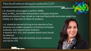 How should metformin therapy be monitored in L.H.?
L.H. should be encouraged to perform SMBG.
Have an HbA1c test performed quarterly until goals achieved.
Additional evidence may include an improved lipid profile and some weight loss.
Initially, it is important to follow GI problems

L.H. should be warned to bring to the attention of her
physician any sudden symptoms of shortness of breath,
weakness, and malaise (Lactic Acidosis).
A baseline SrCr, LFTs, and complete blood count should
be obtained .
Lifestyle changes that will minimize insulin resistance
and risk for CVD.

 
