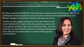 What are the advantages and disadvantages of SMBG tests? When and how often
should L.H. be instructed to test her blood glucose concentrations?

We often recommend SMBG for motivated type 2 patients who are learning to adjust their
carbohydrate intake and portion sizes and want to measure how well medications and
lifestyle changes are working to improve their glucose control.
Initially, we may suggest testing four times daily before meals
and at bedtime for 1 week so that the patient can observe his
or her glucose profiles. Later, once the desired HbA1c has been
achieved, we recommend a minimum of testing blood glucose
twice daily, but at various times to evaluate fasting glucose
concentrations

 