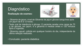 Diagnóstico
Realização de exames:
• Glicemia de jejum: nível de Glicemia de jejum glicose sanguínea após
um jejum de 8 a 12 horas;
• Teste oral de tolerância à glicose: O paciente recebe uma carga de 75
g de glicose, em jejum, e a glicemia é medida antes e 120 minutos
após a ingestão;
• Glicemia casual: colhida em qualquer horário do dia, independente da
última refeição realizada;
• Conclusão: paciente diabética
 