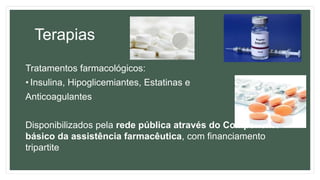 Terapias
Tratamentos farmacológicos:
• Insulina, Hipoglicemiantes, Estatinas e
Anticoagulantes
Disponibilizados pela rede pública através do Componente
básico da assistência farmacêutica, com financiamento
tripartite
 