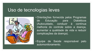 Uso de tecnologias leves
• Orientações fornecida pelos Programas
de Educação para Diabéticos
(Autocuidado, conduzir à contínua
melhoria do controle sobre a doença,
aumentar a qualidade de vida e reduzir
complicações da doença).
• Equipe de Saúde responsável pelo
automonitoramento.
 