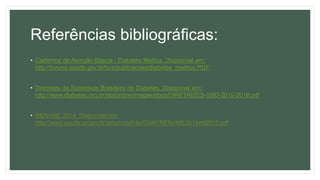 Referências bibliográficas:
• Cadernos de Atenção Básica - Diabetes Melitus. Disponível em:
http://bvsms.saude.gov.br/bvs/publicacoes/diabetes_mellitus.PDF
• Diretrizes da Sociedade Brasileira de Diabetes. Disponível em:
http://www.diabetes.org.br/sbdonline/images/docs/DIRETRIZES-SBD-2015-2016.pdf
• RENAME 2014. Disponível em:
http://www.saude.pr.gov.br/arquivos/File/0DAF/RENAME2014ed2015.pdf
 