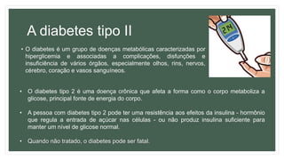 A diabetes tipo II
• O diabetes é um grupo de doenças metabólicas caracterizadas por
hiperglicemia e associadas a complicações, disfunções e
insuficiência de vários órgãos, especialmente olhos, rins, nervos,
cérebro, coração e vasos sanguíneos.
• O diabetes tipo 2 é uma doença crônica que afeta a forma como o corpo metaboliza a
glicose, principal fonte de energia do corpo.
• A pessoa com diabetes tipo 2 pode ter uma resistência aos efeitos da insulina - hormônio
que regula a entrada de açúcar nas células - ou não produz insulina suficiente para
manter um nível de glicose normal.
• Quando não tratado, o diabetes pode ser fatal.
 