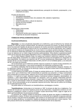 Examen neurológico (reflejos osteotendinosos, percepción de vibración, propiocepción, y mo-
              nofilamento de nylon)

       Pruebas de laboratorio
             Hemoglobina glicosilada.
             Perfil lipídico (colesterol total, LDL-colesterol, HDL colesterol, triglicéridos).
             Hepatograma
             Creatinina plasmática y cálculo de clearence.
             Examen de orina completo.
             Microalbuminuria.
             TSH

       Derivaciones e interconsultas
              Oftalmología
              Nutricionista
              Planificación familiar para mujeres en edad reproductiva
              Programas de educación terapéutica

       FÁRMACOS HIPOGLUCEMIANTES ORALES

       Insulinosensibilizadores.

        Biguanidas. La única actualmente disponible es la metformina, pues la fenformina fue retirada del
mercado en 1955 por producir acidosis láctica. No estimula la secreción de insulina. Su efecto principal es
reducir la producción hepática de glucosa en presencia de insulina (aumenta la sensibilidad del tejido hepá-
tico a la insulina). Su efectividad en reducir la Hb A1c es semejante a la de las sulfonilureas, pero a diferen-
cia de éstos la incidencia de hipoglucemias es mucho menor y no produce aumento del peso corporal. Co-
mo no estimula la célula beta pancreática, las concentraciones plasmáticas de insulina tienden a disminuir,
lo que se relaciona con un menor riesgo de eventos cardiovasculares. Otros efectos no glucémicos benefi-
ciosos son la reducción de los lípidos plasmáticos (LDL-C y triglicéridos) y del factor anti-fibrinolítico PAI-1.
        En el United Kingdom Diabetes Study, los sujetos que recibieron metformina mostraron una reduc-
ción del riesgo global, comparados con sujetos con iguales reducciones de hemoglobina A1c alcanzada con
otros tratamientos. Se observó una reducción del 32 % de las complicaciones relacionadas a DM, una re-
ducción del 42 % en las mortalidad relacionada a la DM y del 36 % en la mortalidad global, y una reducción
del 39 % de infarto de miocardio.
        Se ha demostrado que la metformina también mejora la ovulación en mujeres insulino-resistentes con
síndrome de ovario poliquístico, y que reduce la progresión de intolerantes a la glucosa a DM.
        Los efectos colaterales más frecuentes se presentan a nivel gastrointestinal: dispepsia, náuseas, do-
lor abdominal y diarrea. Su frecuencia se disminuye cuando se alcanza la dosis final en forma progresiva y
se administra junto con las comidas.
        La dosis óptima es de 2000 mg/día. El riesgo de acidosis láctica es de 1:30.000 pacientes años (100
veces menor que la fenformina). Está contraindicada en pacientes que presentan un riesgo incrementado
para el desarrollo de acidosis láctica: deterioro de la función renal (creatinina plasmática ≥ a 1.5 mg/dl en el
hombre y 1.4 mg/dl en la mujer), disfunción hepática, insuficiencia cardiaca congestiva, deshidratación, al-
coholismo, y otras enfermedades relacionadas con hipoxemia, como por ejemplo enfermedad pulmonar
obstructiva crónica, infarto agudo de miocardio o sepsis. Debe ser suspendida frente a intercurrencias agu-
das y cuando se administrarán medios de contraste iodados con fines diagnósticos (pielografías, angiografí-
as, etc.). No es recomendable su uso en pacientes mayores de 80 años, salvo que se cuente con la certeza
de una adecuada función renal.
        Se puede utilizar en combinación con tiazolidinedionas, secretagogos e insulina.

       Tiazolidinedionas. Introducidas en el mercado en 1997, la primera de ellas fue a troglitazona. Fue
retirada del mercado por reacciones hepáticas graves de tipo idosincrático. Actualmente contamos con rosi-
glitazona y pioglitazona. Actúan a nivel de un receptor nuclear denominado PPAR-γ (sigla en inglés de re-
ceptor gamma proliferador de peroxisomas activado).
       La activación de receptor modifica la trascripción nuclear de genes que regulan el metabolismo de
los carbohidratos y lípidos. El efecto más prominente es el incremento de la captación de glucosa estimula-
da por insulina a nivel del músculo esquelético. Esto resulta en una disminución de la resistencia a la insuli-
na en los tejidos periféricos. La producción hepática de glucosa es disminuida pero a dosis mayores. Tam-
bién produce disminución de la lipólisis e incremento de la diferenciación de los adipocitos.



                                                                                                               3
 