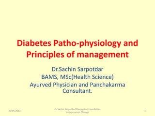 8/24/2013
Dr.Sachin SarpotdarDhanvantari Foundation
Incorporation Chicago
1
Diabetes Patho-physiology and
Principles of management
Dr.Sachin Sarpotdar
BAMS, MSc(Health Science)
Ayurved Physician and Panchakarma
Consultant.
8/24/2013 1
 