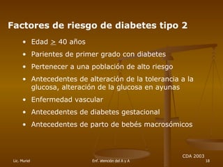 Factores de riesgo de diabetes tipo 2 Edad  >  40 años  Parientes de primer grado con diabetes Pertenecer a una población de alto riesgo Antecedentes de alteración de la tolerancia a la glucosa, alteración de la glucosa en ayunas Enfermedad vascular Antecedentes de diabetes gestacional  Antecedentes de parto de bebés macrosómicos CDA 2003 