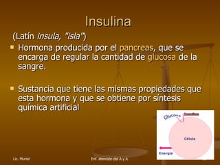Insulina    (Latín  insula, "isla" )  Hormona producida por el  pancreas , que se encarga de regular la cantidad de  glucosa  de la sangre.  Sustancia que tiene las mismas propiedades que esta hormona y que se obtiene por síntesis química artificial 