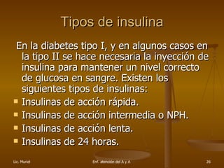 Tipos de insulina En la diabetes tipo I, y en algunos casos en la tipo II se hace necesaria la inyección de insulina para mantener un nivel correcto de glucosa en sangre. Existen los siguientes tipos de insulinas:  Insulinas de acción rápida.  Insulinas de acción intermedia o NPH.  Insulinas de acción lenta.  Insulinas de 24 horas.  
