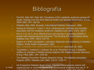 Bibliografía Ford ES, Giles WH, Dietz WH. Prevalence of the metabolic syndrome among US adults: findings from the third National Health and Nutrition Examination Survey. JAMA   2002; 297: 356-59. Diabetes Atlas 2006. Brussels: International Diabetes Federation, 2006. Isomaa B, Almgren P, Tuomi T, et al. Cardiovascular morbidity and mortality associated with the metabolic syndrome. Diabetes Care 2001; 24(4): 683-9.  Pan X, Li G, Hu Y, et al. Effects of diet and exercise in preventing NIDDM in people with impaired glucose tolerance: The Da Qing IGT and Diabetes Study. Diabetes Care 1997; 20(4): 537-44. Report of a WHO Consultation. Laboratory Diagnosis and monitoring of diabetes Mellitus. World Health Organisation 2002.  http://whqlibdoc.who.int/hq/2002/9241590483.pdf  cited April 30, 2005. Tuomilehto J, Lindstrom J, Eriksson JG, et al. Preven tio n of type 2 diabetes   mellitus by changes in lifestyle among subjects with impaired glucose tolerance. N Eng J Med 2001; 344: 1343-50. The Diabetes Prevention Program Research Group. The diabetes prevention Program (DPP). Diabetes Care 2002; 23(12): 2165-71. UK Prospective Diabetes Study Group. Intensive blood-glucose control with sulpfonylureas or insulin compared with conventional treatment and risk of complications in patients with  type 2 diabetes . Lancet 1998; 352: 837-53. 