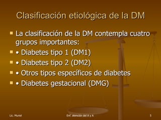 Clasificación etiológica de la DM La clasificación de la DM contempla cuatro grupos importantes: • Diabetes tipo 1 (DM1) • Diabetes tipo 2 (DM2) • Otros tipos específicos de diabetes • Diabetes gestacional (DMG) 