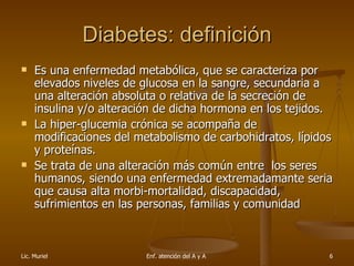 Diabetes: definición Es una enfermedad metabólica, que se caracteriza por elevados niveles de glucosa en la sangre, secundaria a una alteración absoluta o relativa de la secreción de insulina y/o alteración de dicha hormona en los tejidos. La hiper-glucemia crónica se acompaña de modificaciones del metabolismo de carbohidratos, lípidos y proteínas. Se trata de una alteración más común entre  los seres humanos, siendo una enfermedad extremadamante seria que causa alta morbi-mortalidad, discapacidad, sufrimientos en las personas, familias y comunidad 