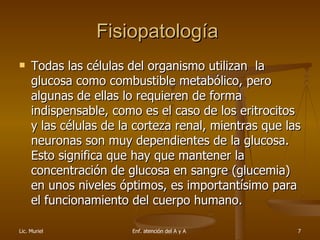 Fisiopatología  Todas las células del organismo utilizan  la glucosa como combustible metabólico, pero algunas de ellas lo requieren de forma indispensable, como es el caso de los eritrocitos y las células de la corteza renal, mientras que las neuronas son muy dependientes de la glucosa. Esto significa que hay que mantener la concentración de glucosa en sangre (glucemia) en unos niveles óptimos, es importantísimo para el funcionamiento del cuerpo humano. 