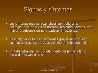Signos y síntomas  Los síntomas más característicos son polidipsia, polifagia, poliuria y visión borrosa, teniendo además una mayor predisposición para padecer infecciones.  En cualquier caso los efectos más graves se producen cuando aparece ceto-acidosis o síndrome hiperosmolar. Una diabetes mal controlada puede ocasionar a largo plazo daños vasculares 