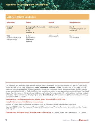 Medicines in Development for Diabetes

Diabetes-Related Conditions
Product Name

Sponsor

Indication

Development Phase

Tradjenta®
linagliptin

Boehringer Ingelheim Pharmaceuticals
Ridgefield, CT
Eli Lilly
Indianapolis, IN

diabetic nephropathy

Phase III
www.boehringer-ingelheim.com
www.lilly.com

VM202
(modified hepatocyte growth
factor gene therapy)

ViroMed
Seoul, South Korea
VM BioPharma
Atlanta, GA

diabetic neuropathy

Phase II
www.viromed.co.kr

The content of this report has been obtained through public, government and industry sources, and the Adis “R&D Insight”
database based on the latest information. Report current as of February 3, 2014. The medicines in this report include
medicines being developed by U.S.-based companies conducting trials in the United States and abroad, PhRMA-member
companies conducting trials in the United States and abroad, and foreign companies conducting clinical trials in the United
States. The information in this report may not be comprehensive. For more speciﬁc information about a particular product,
contact the individual company directly or go to www.clinicaltrials.gov. The entire series of Medicines in Development is
available on PhRMA’s website.
A publication of PhRMA’s Communications & Public Affairs Department (202) 835-3460
www.phrma.org | www.innovation.org | www.pparx.org
Provided as a public service by PhRMA. Founded in 1958 as the Pharmaceutical Manufacturers Association.
Copyright © 2014 by the Pharmaceutical Research and Manufacturers of America. Permission to reprint is awarded if proper
credit is given.

Pharmaceutical Research and Manufacturers of America • 950 F Street, NW, Washington, DC 20004

20

Medicines in Development

Diabetes 2014

 