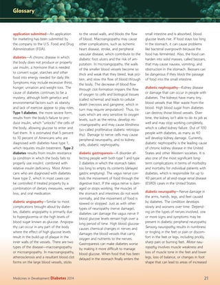 Glossary

application submitted—An application
for marketing has been submitted by
the company to the U.S. Food and Drug
Administration (FDA).
diabetes—A chronic disease in which
the body does not produce or properly
use insulin, a hormone that is needed
to convert sugar, starches and other
food into energy needed for daily life.
Symptoms may include excessive thirst,
hunger, urination and weight loss. The
cause of diabetes continues to be a
mystery, although both genetics and
environmental factors such as obesity
and lack of exercise appear to play roles.
Type 1 diabetes, the more severe form,
results from the body’s failure to produce insulin, which “unlocks” the cells of
the body, allowing glucose to enter and
fuel them. It is estimated that 5 percent
to 10 percent of Americans who are
diagnosed with diabetes have type 1,
which requires insulin treatment. Type 2
diabetes results from insulin resistance
(a condition in which the body fails to
properly use insulin), combined with
relative insulin deﬁciency. Most Americans who are diagnosed with diabetes
have type 2, which in most cases can
be controlled if treated properly by a
combination of dietary measures, weight
loss, and oral medication.
diabetic angiopathy—Similar to most
complications brought about by diabetes, diabetic angiopathy is primarily due
to hyperglycemia or the high levels of
blood sugar known as glucose. Angiopathy can occur in any part of the body
where the effect of high glucose levels
result in the build-up of plaque in the
inner walls of the vessels. There are two
types of the disease—macroangiopathy
or microangiopathy. In macroangiopathy,
atherosclerosis and a resultant blood clot
forms on the large blood vessels, sticks

Medicines in Development

Diabetes 2014

to the vessel walls, and blocks the ﬂow
of blood. Macroangiopathy may cause
other complications, such as ischemic
heart disease, stroke, and peripheral
vascular disease, which contribute to the
diabetic foot ulcers and the risk of amputation. In microangiopathy, the walls
of the smaller blood vessels become so
thick and weak that they bleed, leak protein, and slow the ﬂow of blood through
the body. The decrease of blood ﬂow
through clot formation impairs the ﬂow
of oxygen to cells and biological tissues
(called ischemia) and leads to cellular
death (necrosis and gangrene, which in
turn may require amputation). Thus, tissues which are very sensitive to oxygen
levels, such as the retina, develop microangiopathy and may cause blindness
(so-called proliferative diabetic retinopathy). Damage to nerve cells may cause
peripheral neuropathy, and to kidney
cells, diabetic nephropathy.
diabetic gastroparesis—A disorder affecting people with both type 1 and type
2 diabetes in which the stomach takes
too long to empty its contents (delayed
gastric emptying). The vagus nerve controls the movement of food through the
digestive tract. If the vagus nerve is damaged or stops working, the muscles of
the stomach and intestines do not work
normally, and the movement of food is
slowed or stopped. Just as with other
types of neuropathy (nerve damage),
diabetes can damage the vagus nerve if
blood glucose levels remain high over a
long period of time. High blood glucose
causes chemical changes in nerves and
damages the blood vessels that carry
oxygen and nutrients to the nerves.
Gastroparesis can make diabetes worse
by making it more difﬁcult to manage
blood glucose. When food that has been
delayed in the stomach ﬁnally enters the

small intestine and is absorbed, blood
glucose levels rise. If food stays too long
in the stomach, it can cause problems
like bacterial overgrowth because the
food has fermented. Also, the food can
harden into solid masses, called bezoars,
that may cause nausea, vomiting, and
obstruction in the stomach. Bezoars can
be dangerous if they block the passage
of food into the small intestine.
diabetic nephropathy—Kidney disease
or damage that can occur in people with
diabetes. The kidneys have many tiny
blood vessels that ﬁlter waste from the
blood. High blood sugar from diabetes
can destroy those blood vessels. Over
time, the kidney isn’t able to do its job as
well and may stop working completely,
which is called kidney failure. Out of 100
people with diabetes, as many as 40
will develop kidney damage. Currently,
diabetic nephropathy is the leading cause
of chronic kidney disease in the United
States and other Western societies. It is
also one of the most signiﬁcant longterm complications in terms of morbidity
and mortality for individual patients with
diabetes, which is responsible for up to
40 percent of all end-stage renal disease
(ESRD) cases in the United States.
diabetic neuropathy—Nerve damage in
the arms, hands, legs, and feet caused
by diabetes. The condition develops
slowly and worsens over time. Depending on the types of nerves involved, one
or more signs and symptoms may be
present in diabetic peripheral neuropathy.
Sensory neuropathy results in numbness
or tingling in the feet or pain or discomfort in the feet or legs, including prickly,
sharp pain or burning feet. Motor neuropathy involves muscle weakness and
loss of muscle tone in the feet and lower
legs, loss of balance, or changes in foot
shape that can lead to areas of increased

21

 
