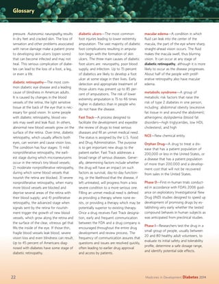 Glossary

pressure. Autonomic neuropathy results
in dry feet and cracked skin. The loss of
sensation and other problems associated
with nerve damage make a patient prone
to developing skin ulcers (open sores)
that can become infected and may not
heal. This serious complication of diabetes can lead to the loss of a foot, a leg,
or even a life.
diabetic retinopathy—The most common diabetic eye disease and a leading
cause of blindness in American adults.
It is caused by changes in the blood
vessels of the retina, the light sensitive
tissue at the back of the eye that is necessary for good vision. In some people
with diabetic retinopathy, blood vessels may swell and leak ﬂuid. In others,
abnormal new blood vessels grow on the
surface of the retina. Over time, diabetic
retinopathy, which usually affects both
eyes, can worsen and cause vision loss.
The condition has four stages: 1) mild
nonproliferative retinopathy, the earliest stage during which microaneurysms
occur in the retina’s tiny blood vessels;
2) moderate nonproliferative retinopathy,
during which some blood vessels that
nourish the retina are blocked; 3) severe
nonproliferative retinopathy, when many
more blood vessels are blocked and
deprive several areas of the retina with
their blood supply; and 4) proliferative
retinopathy, the advanced stage when
signals sent by the retina for nourishment trigger the growth of new blood
vessels, which grow along the retina and
the surface of the clear, vitreous gel that
ﬁlls the inside of the eye. If those thin,
fragile blood vessels leak blood, severe
vision loss and even blindness can result.
Up to 45 percent of Americans diagnosed with diabetes have some stage of
diabetic retinopathy.

22

diabetic ulcers—The most common
foot injuries leading to lower extremity
amputation. The vast majority of diabetic
foot complications resulting in amputation begin with the formation of skin
ulcers. The three main causes of diabetic
foot ulcers are: neuropathy, poor blood
supply, and infection. Up to 15 percent
of diabetics are likely to develop a foot
ulcer at some stage in their lives. Early
detection and appropriate treatment of
those ulcers may prevent up to 85 percent of amputations. The risk of lower
extremity amputation is 15 to 46 times
higher in diabetics than in people who
do not have the disease.
Fast Track—A process designed to
facilitate the development and expedite
the review of drugs to treat serious
diseases and ﬁll an unmet medical need.
The status is assigned by the U.S. Food
and Drug Administration. The purpose
is to get important new drugs to the
patient earlier. Fast Track addresses a
broad range of serious diseases. Generally, determining factors include whether
the drug will have an impact on such
factors as survival, day-to-day functioning, or the likelihood that the disease, if
left untreated, will progress from a less
severe condition to a more serious one.
Filling an unmet medical need is deﬁned
as providing a therapy where none exists, or providing a therapy which may be
potentially superior to existing therapy.
Once a drug receives Fast Track designation, early and frequent communication
between the FDA and a drug company is
encouraged throughout the entire drug
development and review process. The
frequency of communication assures that
questions and issues are resolved quickly,
often leading to earlier drug approval
and access by patients.

macular edema—A condition in which
ﬂuid can leak into the center of the
macula, the part of the eye where sharp,
straight-ahead vision occurs. The ﬂuid
makes the macula swell, thus blurring
vision. It can occur at any stage of
diabetic retinopathy, although it is more
likely to occur as the disease progresses.
About half of the people with proliferative retinopathy also have macular
edema.
metabolic syndrome—A group of
metabolic risk factors that raise the
risk of type 2 diabetes in one person,
including: abdominal obesity (excessive
fat tissue in and around the abdomen);
atherogenic dyslipidemia (blood fat
disorders—high triglycerides, low HDL
cholesterol, and high
NCE—New chemical entity.
Orphan Drug—A drug to treat a disease that has a patient population of
200,000 or less in the United States, or
a disease that has a patient population
of more than 200,000 and a development cost that will not be recovered
from sales in the United States.
Phase 0—First-in-human trials conducted in accordance with FDA’s 2006 guidance on exploratory Investigational New
Drug (IND) studies designed to speed up
development of promising drugs by establishing very early whether the tested
compound behaves in human subjects as
was anticipated from preclinical studies.
Phase I—Researchers test the drug in a
small group of people, usually between
20 and 80 healthy adult volunteers, to
evaluate its initial safety and tolerability
proﬁle, determine a safe dosage range,
and identify potential side effects.

Medicines in Development

Diabetes 2014

 