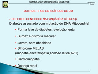 SEMIOLOGIA DO DIABETES MELLITUS
• DEFEITOS GENÉTICOS NA FUNÇÃO DA CÉLULA β
Diabetes associado com mutação do DNA Mitocondrial
• Forma leve de diabetes, evolução lenta
• Surdez e distrofia macular
• Jovem, sem obesidade
• Síndrome MELAS
(miopatia,encefalopatia,acidose lática,AVC)
• Cardiomiopatia
• Doença renal
OUTROS TIPOS ESPECÍFICOS DE DM
 