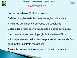 SEMIOLOGIA DO DIABETES MELLITUS
DIABETES TIPO 2
• Forma prevalente 80 % dos casos
• Defeito na ação(resistência) e secreção da insulina
• > 40 anos geralmente sobrepeso ou obesidade
• Cetoacidose rara, ocorre associada a outras condições
• Síndrome hiperosmolar hiperglicêmica não cetótica
• Não dependentes de insulinoterapia exceto em condições
para melhor controle metabólico
• Ausência de marcadores específicos até o momento
 