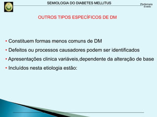 SEMIOLOGIA DO DIABETES MELLITUS
OUTROS TIPOS ESPECÍFICOS DE DM
• Constituem formas menos comuns de DM
• Defeitos ou processos causadores podem ser identificados
• Apresentações clinica variáveis,dependente da alteração de base
• Incluídos nesta etiologia estão:
 