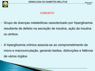 SEMIOLOGIA DO DIABETES MELLITUS
CONCEITO
• Grupo de doenças metabólicas caracterizado por hiperglicemia
resultante de defeito na secreção de insulina, ação da insulina
ou ambos.
• A hiperglicemia crônica associa-se ao comprometimento da
micro e macrocirculação, gerando lesões, disfunções e falência
de vários órgãos
 