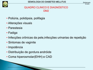 SEMIOLOGIA DO DIABETES MELLITUS
• Poliúria, polidipsia, polifagia
• Alterações visuais
• Parestesia
• Fadiga
• Infecções crônicas da pele,infecções urinarias de repetição
• Sintomas de vaginite
• Impotência
• Distribuição de gordura andróide
• Coma hiperosmolar(EHH) e CAD
QUADRO CLINICO E DIAGNÓSTICO
DM2
 