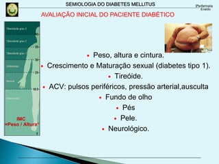 SEMIOLOGIA DO DIABETES MELLITUS
AVALIAÇÃO INICIAL DO PACIENTE DIABÉTICO
 Peso, altura e cintura.
 Crescimento e Maturação sexual (diabetes tipo 1).
 Tireóide.
 ACV: pulsos periféricos, pressão arterial,ausculta
 Fundo de olho
 Pés
 Pele.
 Neurológico.
IMC
=Peso / Altura²
 