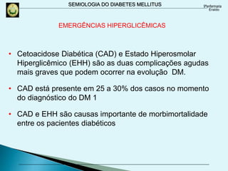 SEMIOLOGIA DO DIABETES MELLITUS
• Cetoacidose Diabética (CAD) e Estado Hiperosmolar
Hiperglicêmico (EHH) são as duas complicações agudas
mais graves que podem ocorrer na evolução DM.
• CAD está presente em 25 a 30% dos casos no momento
do diagnóstico do DM 1
• CAD e EHH são causas importante de morbimortalidade
entre os pacientes diabéticos
EMERGÊNCIAS HIPERGLICÊMICAS
 