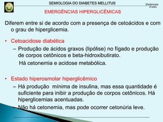 SEMIOLOGIA DO DIABETES MELLITUS
Diferem entre si de acordo com a presença de cetoácidos e com
o grau de hiperglicemia.
• Cetoacidose diabética
– Produção de ácidos graxos (lipólise) no fígado e produção
de corpos cetônicos e beta-hidroxibutirato.
Há cetonemia e acidose metabólica.
• Estado hiperosmolar hiperglicêmico
– Há produção mínima de insulina, mas essa quantidade é
suficiente para inibir a produção de corpos cetônicos. Há
hiperglicemias acentuadas.
– Não há cetonemia, mas pode ocorrer cetonúria leve.
EMERGÊNCIAS HIPERGLICÊMICAS
 