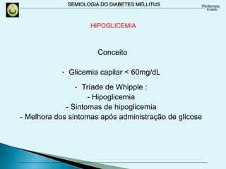 SEMIOLOGIA DO DIABETES MELLITUS
Conceito
• Glicemia capilar < 60mg/dL
• Tríade de Whipple :
- Hipoglicemia
- Sintomas de hipoglicemia
- Melhora dos sintomas após administração de glicose
HIPOGLICEMIA
 