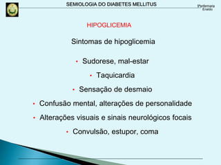 SEMIOLOGIA DO DIABETES MELLITUS
Sintomas de hipoglicemia
• Sudorese, mal-estar
• Taquicardia
• Sensação de desmaio
• Confusão mental, alterações de personalidade
• Alterações visuais e sinais neurológicos focais
• Convulsão, estupor, coma
HIPOGLICEMIA
 