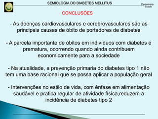 SEMIOLOGIA DO DIABETES MELLITUS
- As doenças cardiovasculares e cerebrovasculares são as
principais causas de óbito de portadores de diabetes
- A parcela importante de óbitos em indivíduos com diabetes é
prematura, ocorrendo quando ainda contribuem
economicamente para a sociedade
- Na atualidade, a prevenção primaria do diabetes tipo 1 não
tem uma base racional que se possa aplicar a população geral
- Intervenções no estilo de vida, com ênfase em alimentação
saudável e pratica regular de atividade física,reduzem a
incidência de diabetes tipo 2
CONCLUSÕES
 
