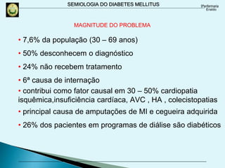 SEMIOLOGIA DO DIABETES MELLITUS
• 7,6% da população (30 – 69 anos)
• 50% desconhecem o diagnóstico
• 24% não recebem tratamento
• 6ª causa de internação
• contribui como fator causal em 30 – 50% cardiopatia
isquêmica,insuficiência cardíaca, AVC , HA , colecistopatias
• principal causa de amputações de MI e cegueira adquirida
• 26% dos pacientes em programas de diálise são diabéticos
MAGNITUDE DO PROBLEMA
 