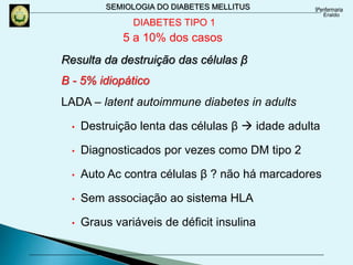 SEMIOLOGIA DO DIABETES MELLITUS
Resulta da destruição das células β
B - 5% idiopático
LADA – latent autoimmune diabetes in adults
• Destruição lenta das células β  idade adulta
• Diagnosticados por vezes como DM tipo 2
• Auto Ac contra células β ? não há marcadores
• Sem associação ao sistema HLA
• Graus variáveis de déficit insulina
DIABETES TIPO 1
5 a 10% dos casos
 
