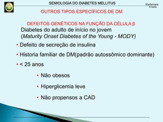 SEMIOLOGIA DO DIABETES MELLITUS
DEFEITOS GENÉTICOS NA FUNÇÃO DA CÉLULA β
Diabetes do adulto de início no jovem
(Maturity Onset Diabetes of the Young - MODY)
• Defeito de secreção de insulina
• Historia familiar de DM(padrão autossômico dominante)
• < 25 anos
• Não obesos
• Hiperglicemia leve
• Não propensos a CAD
OUTROS TIPOS ESPECÍFICOS DE DM
 