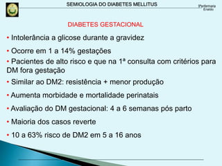 SEMIOLOGIA DO DIABETES MELLITUS
DIABETES GESTACIONAL
• Intolerância a glicose durante a gravidez
• Ocorre em 1 a 14% gestações
• Pacientes de alto risco e que na 1ª consulta com critérios para
DM fora gestação
• Similar ao DM2: resistência + menor produção
• Aumenta morbidade e mortalidade perinatais
• Avaliação do DM gestacional: 4 a 6 semanas pós parto
• Maioria dos casos reverte
• 10 a 63% risco de DM2 em 5 a 16 anos
 