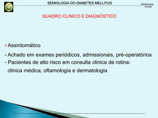 SEMIOLOGIA DO DIABETES MELLITUS
QUADRO CLINICO E DIAGNÓSTICO
• Assintomático
- Achado em exames periódicos, admissionais, pré-operatórios
- Pacientes de alto risco em consulta clinica de rotina:
clinica médica, oftamologia e dermatologia
 
