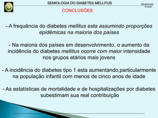 SEMIOLOGIA DO DIABETES MELLITUS
- A frequência do diabetes mellitus esta assumindo proporções
epidêmicas na maioria dos países
- Na maioria dos países em desenvolvimento, o aumento da
incidência do diabetes mellitus ocorre com maior intensidade
nos grupos etários mais jovens
- A incidência do diabetes tipo 1 esta aumentando,particularmente
na população infantil com menos de cinco anos de idade
- As estatísticas de mortalidade e de hospitalizações por diabetes
subestimam sua real contribuição
CONCLUSÕES
 