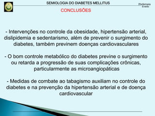 SEMIOLOGIA DO DIABETES MELLITUS
- Intervenções no controle da obesidade, hipertensão arterial,
dislipidemia e sedentarismo, além de prevenir o surgimento do
diabetes, também previnem doenças cardiovasculares
- O bom controle metabólico do diabetes previne o surgimento
ou retarda a progressão de suas complicações crônicas,
particularmente as microangiopáticas
- Medidas de combate ao tabagismo auxiliam no controle do
diabetes e na prevenção da hipertensão arterial e de doença
cardiovascular
CONCLUSÕES
 