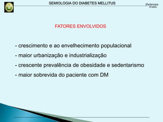 SEMIOLOGIA DO DIABETES MELLITUS
- crescimento e ao envelhecimento populacional
- maior urbanização e industrialização
- crescente prevalência de obesidade e sedentarismo
- maior sobrevida do paciente com DM
FATORES ENVOLVIDOS
 
