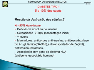 SEMIOLOGIA DO DIABETES MELLITUS
DIABETES TIPO 1
5 a 10% dos casos
Resulta da destruição das células β
A - 95% Auto-imune
• Deficiência absoluta de insulina
• Cetoacidose  30% manifestação inicial
• + jovens
• Marcadores: anticorpos anti-insulina, antidescarboxilase
do ác. glutâmico(GAD65),antitransportador de Zn(Znt),
antitirosina-fosfatases.
• Associação com gens do sistema HLA
(antígeno leucocitário humano)
 