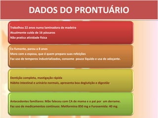 DADOS DO PRONTUÁRIO
Trabalhou 22 anos numa laminadora de madeira
Atualmente cuida de 16 pássaros
Não pratica atividade física


Ex-fumante, parou a 8 anos
Mora com a esposa, que é quem prepara suas refeições
Faz uso de temperos industrializados, consome pouco líquido e usa de adoçante.




Dentição completa, mastigação rápida
Hábito intestinal e urinário normais, apresenta boa deglutição e digestão.




Antecedentes familiares: Mãe faleceu com CA de mama e o pai por um derrame.
Faz uso de medicamentos contínuos: Metformina 850 mg e Furosemida: 40 mg.
 