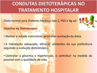 CONDUTAS DIETOTERÁPICAS NO
        TRATAMENTO HOSPITALAR
Dieta normal para Diabetes Mellitus tipo 2, PGS e 4g sal.

Objetivo da Dietoterapia:

• Manter o estado nutricional, promover aceitação da dieta.

• A hidratação adequada, oferecer alimentos da sua preferência
seguindo a evolução dietoterápica.

• Controlar a glicemia e hipertensão, e contribuir na medida do
possível com a qualidade de vida.
 